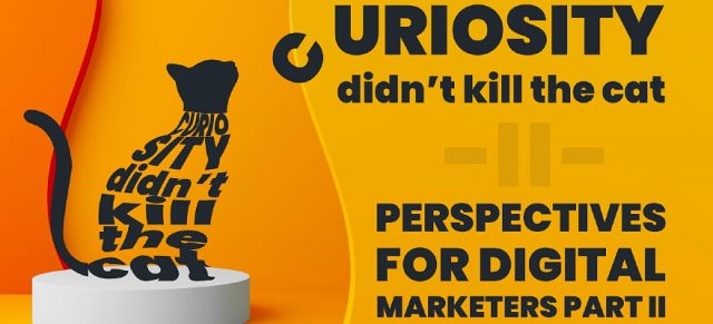 Curiosity didn’t kill the cat. Perspectives for digital marketers: Part II